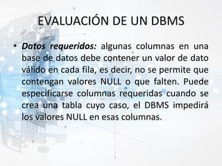 EVALUACIÓN DE UN DBMS
• Datos requeridos: algunas columnas en una
base de datos debe contener un valor de dato
válido en cada fila, es decir, no se permite que
contengan valores NULL o que falten. Puede
especificarse columnas requeridas cuando se
crea una tabla cuyo caso, el DBMS impedirá
los valores NULL en esas columnas.
 