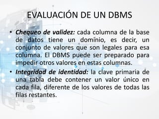 EVALUACIÓN DE UN DBMS
• Chequeo de validez: cada columna de la base
de datos tiene un dominio, es decir, un
conjunto de valores que son legales para esa
columna. El DBMS puede ser preparado para
impedir otros valores en estas columnas.
• Integridad de identidad: la clave primaria de
una tabla debe contener un valor único en
cada fila, diferente de los valores de todas las
filas restantes.
 