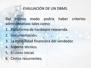 EVALUACIÓN DE UN DBMS.
Del mismo modo podría haber criterios
administrativos tales como:
1. Plataforma de hardware requerida.
2. Documentación.
3. La estabilidad financiera del vendedor.
4. Soporte técnico.
5. El costo inicial.
6. Costos recurrentes.
 