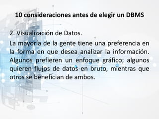 10 consideraciones antes de elegir un DBMS
2. Visualización de Datos.
La mayoría de la gente tiene una preferencia en
la forma en que desea analizar la información.
Algunos prefieren un enfoque gráfico; algunos
quieren flujos de datos en bruto, mientras que
otros se benefician de ambos.
 