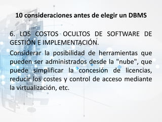 10 consideraciones antes de elegir un DBMS
6. LOS COSTOS OCULTOS DE SOFTWARE DE
GESTIÓN E IMPLEMENTACIÓN.
Considerar la posibilidad de herramientas que
pueden ser administrados desde la "nube", que
puede simplificar la concesión de licencias,
reducir los costes y control de acceso mediante
la virtualización, etc.
 