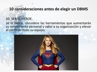 10 consideraciones antes de elegir un DBMS
10. SER EL HÉROE.
Sé el héroe, considere las herramientas que aumentarán
su rendimiento personal y valor a su organización y elevar
el perfil de todo su equipo.
 