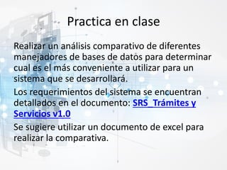Practica en clase
Realizar un análisis comparativo de diferentes
manejadores de bases de datos para determinar
cual es el más conveniente a utilizar para un
sistema que se desarrollará.
Los requerimientos del sistema se encuentran
detallados en el documento: SRS_Trámites y
Servicios v1.0
Se sugiere utilizar un documento de excel para
realizar la comparativa.
 
