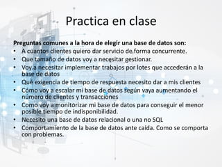 Practica en clase
Preguntas comunes a la hora de elegir una base de datos son:
• A cuantos clientes quiero dar servicio de forma concurrente.
• Que tamaño de datos voy a necesitar gestionar.
• Voy a necesitar implementar trabajos por lotes que accederán a la
base de datos
• Qué exigencia de tiempo de respuesta necesito dar a mis clientes
• Cómo voy a escalar mi base de datos según vaya aumentando el
número de clientes y transacciones
• Como voy a monitorizar mi base de datos para conseguir el menor
posible tiempo de indisponibilidad.
• Necesito una base de datos relacional o una no SQL
• Comportamiento de la base de datos ante caída. Como se comporta
con problemas.
 