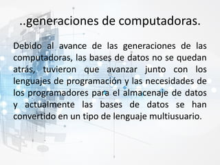 ..generaciones de computadoras.
Debido al avance de las generaciones de las
computadoras, las bases de datos no se quedan
atrás, tuvieron que avanzar junto con los
lenguajes de programación y las necesidades de
los programadores para el almacenaje de datos
y actualmente las bases de datos se han
convertido en un tipo de lenguaje multiusuario.
 