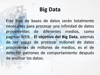 Big Data
Este tipo de bases de datos serán totalmente
necesarios para procesar una infinidad de datos
provenientes de diferentes medios, como
paginas WEB… El objetivo del Big Data, además
de ser capaz de procesar millones de datos
procedentes de millones de medios, es el de
detectar patrones de comportamiento después
de analizar los datos.
 