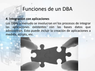 Funciones de un DBA
4. Integración con aplicaciones
Los DBAs a menudo se involucran en los procesos de integrar
las aplicaciones existentes con las bases datos que
administran. Esto puede incluir la creación de aplicaciones a
medida, scripts, etc.
 