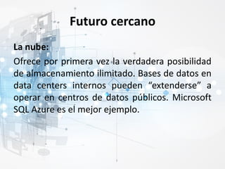 Futuro cercano
La nube:
Ofrece por primera vez la verdadera posibilidad
de almacenamiento ilimitado. Bases de datos en
data centers internos pueden “extenderse” a
operar en centros de datos públicos. Microsoft
SQL Azure es el mejor ejemplo.
 