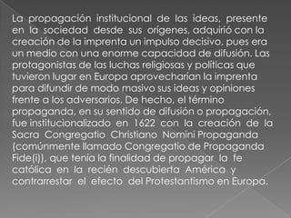 La propagación institucional de las ideas, presente
en la sociedad desde sus orígenes, adquirió con la
creación de la imprenta un impulso decisivo, pues era
un medio con una enorme capacidad de difusión. Las
protagonistas de las luchas religiosas y políticas que
tuvieron lugar en Europa aprovecharían la imprenta
para difundir de modo masivo sus ideas y opiniones
frente a los adversarios. De hecho, el término
propaganda, en su sentido de difusión o propagación,
fue institucionalizado en 1622 con la creación de la
Sacra Congregatio Christiano Nomini Propaganda
(comúnmente llamado Congregatio de Propaganda
Fide(i)), que tenía la finalidad de propagar la fe
católica en la recién descubierta América y
contrarrestar el efecto del Protestantismo en Europa.
 