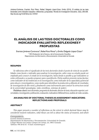 295
RIE, vol. 32-2 (2014)
Jiménez-Contreras, Evaristo; Ruiz Pérez, Rafael; Delgado López-Cózar, Emilio (2014). El análisis de las tesis
doctorales como indicador evaluativo: reflexiones y propuestas. Revista de Investigación Educativa, 32(2), 295-308.
http://dx.doi.org/10.6018/rie.32.2.197401
EL ANÁLISIS DE LASTESIS DOCTORALES COMO
INDICADOR EVALUATIVO: REFLEXIONESY
PROPUESTAS
Evaristo Jiménez-Contreras*, Rafael Ruiz Pérez* y Emilio Delgado López-Cózar*
* EC3: Evaluación de la Ciencia y de la Comunicación Científica
Departamento de Información y Documentación. Universidad de Granada
RESUMEN
Se reflexiona sobre el significado de las tesis doctorales desde el punto de vista de sus posibi-
lidades como fuente e indicador para analizar la investigación, sobre como su estudio puede ser
empleado para conocer el estado de la investigación, hasta donde es posible y qué indicadores se
están utilizando o se pueden proponer para cuantificarla. Dicho análisis presenta varias facetas:
como indicador de las tendencias en la investigación; como indicador de la capacidad y potencial
para educar a investigadores; como medio para identificar la producción y difusión de resultados
de investigación de alto nivel; y finalmente como instrumento para conocer la estructura social
de la universidad (genealogías, redes científicas, sistemas de poder).
Palabras clave: tesis doctorales; programa de doctorado; director de tesis; educación superior; uni-
versidades; investigación; publicación; evaluación; indicadores bibliométricos; análisis de redes sociales.
AN ANALYSIS OF DOCTORALTHESES AS ASSESSMENT INDICATORS:
REFLECTIONS AND PROPOSALS
ABSTRACT
This paper presents a number of reflections on the extent to which doctoral theses may be
considered research indicators, what theses can tell us about the status of research, and which
Correspondencia:
Evaristo Jiménez-Contreras
Departamento de Información y Documentación. Universidad de Granada.
Colegio Máximo de Cartuja, Campus de Cartuja, s/n, 18011 Granada
Teléfono: 958 24 62 52 - E-mail: evaristo@ugr.es
 