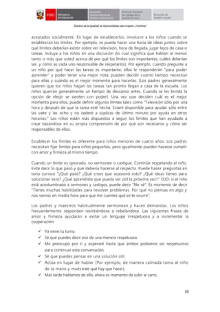 “Decenio de la Igualdad de Oportunidades para mujeres y hombres”
10
aceptados socialmente. En lugar de establecerlos, involucre a los niños cuando se
establezcan los límites. Por ejemplo, se puede hacer una lluvia de ideas juntos sobre
qué límites deberían existir sobre ver televisión, hora de llegada, jugar lejos de casa o
tareas. Incluya a los niños en una discusión (lo cual significa que hablan al menos
tanto o más que usted acerca de por qué los límites son importantes, cuáles deberían
ser, y cómo es cada uno responsable de respetarlos). Por ejemplo, cuando pregunte a
un niño por qué hacer las tareas es importante, ellos le responderán "para poder
aprender" y poder tener una mejor nota; pueden decidir cuánto tiempo necesitan
para ellas y cuándo es el mejor momento para hacerlas. (Los padres generalmente
quieren que los niños hagan las tareas tan pronto llegan a casa de la escuela. Los
niños querrán generalmente un tiempo de descanso antes. Cuando se les brinda la
opción de elegir se sienten con poder). Una vez que deciden cuál es el mejor
momento para ellos, puede definir algunos límites tales como "Televisión sólo por una
hora y después de que la tarea esté hecha. Estaré disponible para ayudar sólo entre
las siete y las ocho y no cederé a súplicas de último minuto por ayuda en otros
horarios." Los niños están más dispuestos a seguir los límites que han ayudado a
crear basándose en su propia comprensión de por qué son necesarios y cómo ser
responsables de ellos.
Establecer los límites es diferente para niños menores de cuatro años. Los padres
necesitan fijar límites para niños pequeños, pero igualmente pueden hacerse cumplir
con amor y firmeza al mismo tiempo.
Cuando un límite es ignorado, no sermonee o castigue. Continúe respetando al niño.
Evite decir lo que pasó y qué debería hacerse al respecto. Puede hacer preguntas en
tono curioso "¿Qué pasó? ¿Qué crees que ocasionó esto? ¿Qué ideas tienes para
solucionar esto? ¿Qué aprendiste que pueda ser útil la próxima vez?" OJO: si el niño
está acostumbrado a sermones y castigos, puede decir "No sé". Es momento de decir
"Tienes muchas habilidades para resolver problemas. Por qué no piensas en algo y
nos vemos en media hora para que me cuentes qué se te ocurre".
Los padres y maestros habitualmente sermonean y hacen demandas. Los niños
frecuentemente responden resistiéndose o rebelándose. Las siguientes frases de
amor y firmeza ayudarán a evitar un lenguaje irrespetuoso y a incrementar la
cooperación:
 Ya viene tu turno.
 Sé que puedes decir eso de una manera respetuosa.
 Me preocupo por ti y esperaré hasta que ambos podamos ser respetuosos
para continuar esta conversación.
 Sé que puedes pensar en una solución útil.
 Actúa en lugar de hablar (Por ejemplo, de manera calmada toma al niño
de la mano y muéstrale qué hay que hacer).
 Más tarde hablamos de ello, ahora es momento de subir al carro.
 