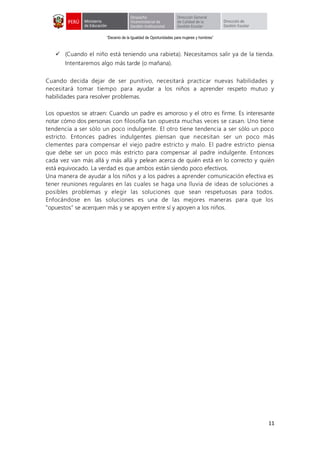 “Decenio de la Igualdad de Oportunidades para mujeres y hombres”
11
 (Cuando el niño está teniendo una rabieta). Necesitamos salir ya de la tienda.
Intentaremos algo más tarde (o mañana).
Cuando decida dejar de ser punitivo, necesitará practicar nuevas habilidades y
necesitará tomar tiempo para ayudar a los niños a aprender respeto mutuo y
habilidades para resolver problemas.
Los opuestos se atraen: Cuando un padre es amoroso y el otro es firme. Es interesante
notar cómo dos personas con filosofía tan opuesta muchas veces se casan. Uno tiene
tendencia a ser sólo un poco indulgente. El otro tiene tendencia a ser sólo un poco
estricto. Entonces padres indulgentes piensan que necesitan ser un poco más
clementes para compensar el viejo padre estricto y malo. El padre estricto piensa
que debe ser un poco más estricto para compensar al padre indulgente. Entonces
cada vez van más allá y más allá y pelean acerca de quién está en lo correcto y quién
está equivocado. La verdad es que ambos están siendo poco efectivos.
Una manera de ayudar a los niños y a los padres a aprender comunicación efectiva es
tener reuniones regulares en las cuales se haga una lluvia de ideas de soluciones a
posibles problemas y elegir las soluciones que sean respetuosas para todos.
Enfocándose en las soluciones es una de las mejores maneras para que los
"opuestos" se acerquen más y se apoyen entre sí y apoyen a los niños.
 