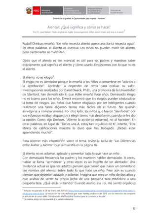 “Decenio de la Igualdad de Oportunidades para mujeres y hombres”
12
Alentar: ¿Qué significa y cómo se hace?
Por Dr. Jane Nelsen. Título original en inglés: Encouragement: What does it mean and how is it done?
7
Rudolf Dreikurs enseñó: "Un niño necesita aliento como una planta necesita agua".
En otras palabras, el aliento es esencial. Los niños no pueden morir sin aliento,
pero ciertamente se marchitan.
Dado que el aliento es tan esencial, es útil para los padres y maestros saber
exactamente qué significa el aliento y cómo usarlo. Empecemos con lo que no es
el aliento.
El aliento no es elogio8
El elogio no es alentador porque le enseña a los niños a convertirse en "adictos a
la aprobación". Aprenden a depender de otros para evaluar su valor.
Investigaciones realizadas por Carol Dweck, Ph.D., una profesora de la Universidad
de Stanford, han demostrado lo que Adler enseñó hace años. Demasiado elogio
no es bueno para los niños. Dweck encontró que los elogios pueden obstaculizar
la toma de riesgos. Los niños que fueron elogiados por ser inteligentes cuando
realizaron una tarea eligieron tareas más fáciles en el futuro. No querían
arriesgarse a cometer errores. Por otro lado, los niños que fueron "alentados" por
sus esfuerzos estaban dispuestos a elegir tareas más desafiantes cuando se les dio
la opción. Como dijo Dreikurs, "Aliente la acción [o esfuerzo], no al hacedor". En
otras palabras, en lugar de "Tienes una A, estoy tan orgulloso de ti", intente, "Esta
libreta de calificaciones muestra lo duro que has trabajado. ¡Debes estar
aprendiendo mucho!”.
Para obtener más información sobre el tema, revise la tabla de “Las Diferencias
entre Alabar y Alentar” que se muestra en la página 16.
El aliento no es aclamar, aplaudir y comentar todo lo que hace un niño
Con demasiada frecuencia los padres y los maestros hablan demasiado. A veces,
hablar se llama “sermonear” y otras veces es un intento de ser alentador. Una
tendencia actual es que los adultos piensen que tienen que hacer un comentario
(en nombre del aliento) sobre todo lo que hace un niño. Peor aún es cuando
piensan que deberían aplaudir y aclamar. Imagina que eres un niño de dos años y
que acabas de verter tu propia leche de una pequeña taza medidora a una
pequeña taza. ¿Qué estás sintiendo? Cuando asumo ese rol, me siento orgulloso
7
Artículo recuperado el 28 de Enero del 2019 de https://www.positivediscipline.com/articles/encouragement-what-does-it-
mean-and-how-it-done La traducción ha sido realizada por Joan Hartley, en Enero del 2019, con la intención de compartir
el artículo en el curso-taller “Introducción a la Disciplina Positiva para la convivencia escolar”.
8
La palabra elogio es equiparable a la palabra alabanza.
 