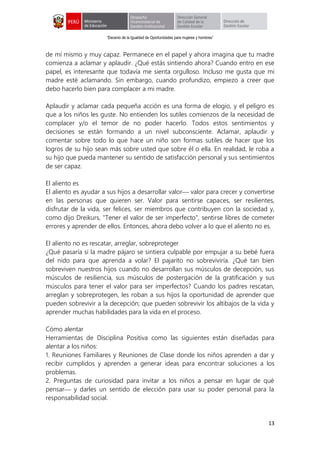 “Decenio de la Igualdad de Oportunidades para mujeres y hombres”
13
de mí mismo y muy capaz. Permanece en el papel y ahora imagina que tu madre
comienza a aclamar y aplaudir. ¿Qué estás sintiendo ahora? Cuando entro en ese
papel, es interesante que todavía me sienta orgulloso. Incluso me gusta que mi
madre esté aclamando. Sin embargo, cuando profundizo, empiezo a creer que
debo hacerlo bien para complacer a mi madre.
Aplaudir y aclamar cada pequeña acción es una forma de elogio, y el peligro es
que a los niños les guste. No entienden los sutiles comienzos de la necesidad de
complacer y/o el temor de no poder hacerlo. Todos estos sentimientos y
decisiones se están formando a un nivel subconsciente. Aclamar, aplaudir y
comentar sobre todo lo que hace un niño son formas sutiles de hacer que los
logros de su hijo sean más sobre usted que sobre él o ella. En realidad, le roba a
su hijo que pueda mantener su sentido de satisfacción personal y sus sentimientos
de ser capaz.
El aliento es
El aliento es ayudar a sus hijos a desarrollar valor valor para crecer y convertirse
en las personas que quieren ser. Valor para sentirse capaces, ser resilientes,
disfrutar de la vida, ser felices, ser miembros que contribuyen con la sociedad y,
como dijo Dreikurs, "Tener el valor de ser imperfecto", sentirse libres de cometer
errores y aprender de ellos. Entonces, ahora debo volver a lo que el aliento no es.
El aliento no es rescatar, arreglar, sobreproteger
¿Qué pasaría si la madre pájaro se sintiera culpable por empujar a su bebé fuera
del nido para que aprenda a volar? El pajarito no sobreviviría. ¿Qué tan bien
sobreviven nuestros hijos cuando no desarrollan sus músculos de decepción, sus
músculos de resiliencia, sus músculos de postergación de la gratificación y sus
músculos para tener el valor para ser imperfectos? Cuando los padres rescatan,
arreglan y sobreprotegen, les roban a sus hijos la oportunidad de aprender que
pueden sobrevivir a la decepción; que pueden sobrevivir los altibajos de la vida y
aprender muchas habilidades para la vida en el proceso.
Cómo alentar
Herramientas de Disciplina Positiva como las siguientes están diseñadas para
alentar a los niños:
1. Reuniones Familiares y Reuniones de Clase donde los niños aprenden a dar y
recibir cumplidos y aprenden a generar ideas para encontrar soluciones a los
problemas.
2. Preguntas de curiosidad para invitar a los niños a pensar en lugar de qué
pensar y darles un sentido de elección para usar su poder personal para la
responsabilidad social.
 