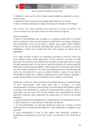 “Decenio de la Igualdad de Oportunidades para mujeres y hombres”
14
3. Dejando ir para que los niños tengan oportunidades de aprender y crecer
errores y todo.
4. Muestre fe en los niños para que puedan desarrollar fe en sí mismos.
5. Pasar un tiempo especial para asegurarse de que el mensaje de amor llegue.
Hay muchas más, todas diseñadas para empoderar en lugar de facilitar. Una
nueva herramienta de Disciplina Positiva se llama Aliento Energético.
Aliento Energético
A veces, lo más alentador que un padre o un maestro puede hacer es sentarse
cerca y mantener la boca cerrada mientras simplemente envía apoyo energético.
Una característica única de las clases y talleres para padres sobre Disciplina
Positiva es el uso de actividades vivenciales para ayudar a los padres a practicar
habilidades y "entrar en el mundo del niño" para procesar los efectos de sus
habilidades.
En un taller reciente, le pedí a una voluntaria que fuera su hija de 5 años, que
tiene rabietas cuando "quiere algo ahora". La hice sentar en una silla a mi lado
(para que no tuviéramos que sentarnos en el suelo) y le dije que hiciera un juego
de roles representando a su hija con un berrinche mientras yo hacía el papel de
mamá que enviaba apoyo energético. Todo lo que hice fue sentarme allí y mirarla
con una mirada compasiva en mi rostro. Fue divertido procesar con ella más tarde
cómo era consciente de lo que yo estaba haciendo a pesar de que ella se
encontraba en medio de su rabieta. Compartió que se sentía amada y apoyada
a pesar de que estaba un poco frustrada de que su rabieta no funcionara.
Señalé que cuando los niños se sienten confundidos porque su comportamiento
no está "funcionando", están listos para salir a "comprar" un nuevo
comportamiento. Entonces, a pesar de que una Herramienta de Disciplina Positiva
no parece estar alentando un cambio de comportamiento, puede ser eficaz a
largo plazo una vez que el niño decida comprar otro comportamiento. Use las
siguientes preguntas para asegurarse de proporcionar un entorno de compra
alentador:
1. ¿Está promoviendo la autoevaluación o la dependencia a la evaluación de otros?
2. ¿Está invitando a su hijo a pensar o diciéndole qué pensar?
3. ¿Le está permitiendo a su hija que resuelva las cosas por sí misma o la está
involucrando en la resolución de problemas, o está rescatando y arreglando cosas
para ella?
4. ¿Está considerando lo que su hijo podría estar pensando, sintiendo y
decidiendo en respuesta a lo que hace o dice, o evita entrar en el mundo de su
hijo?
 