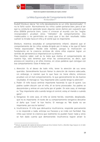 “Decenio de la Igualdad de Oportunidades para mujeres y hombres”
19
La Meta Equivocada del Comportamiento Infantil
Por Gina Graham F.
10
Rudolf Dreikurs decía "Un niño desobediente es un niño desmotivado”. Y
no le faltó razón. Normalmente los niños suelen portarse bien, pero al ver
que su conducta es ignorada (pues algunas veces damos por supuesto que
ellos DEBEN portarse bien, como si vinieran al mundo con las "reglas
incorporadas") prueban otros "métodos" de comportamiento (los
inadecuados o no permitidos en casa) que sí les dan resultado: todos
vuelven la mirada hacia el niño y él siente que es importante.
Dreikurs, mientras estudiaba el comportamiento infantil, observó que el
comportamiento de los niños estaba dirigido por 4 metas, a las que él llamó
"metas equivocadas". Recibe este nombre, porque la motivación se
fundamenta en la creencia errónea de cómo e llos esperan lograr un
sentido de pertenencia e importancia en su entorno.
Para nosotros saber cuál es la meta que motiva el comportamiento de
nuestro hijo, solo tenemos que mirar las consecuencias, es decir, qué
provoca en nosotros y en ellos mismos, en otras palabras qué consigue con
ese comportamiento. Estas 4 metas son:
1. Atención: Es el deseo de todo niño, tener la atención de sus seres
queridos. Generalmente buscan llamar la atención de manera adecuada,
sin embargo, si sienten que lo que hace no tiene efecto, entonces
prueban con el mal comportamiento, lo que generalmente les da buenos
resultados. El mensaje es "Soy importante sólo cuando tengo tu atención".
2. Poder: El niño busca sentirse importante haciendo lo que él quiere. Los
padres suelen discutir con el niño, él se torna provocador, los padres se
descontrolan y entran en una lucha por el poder. En este caso, el mensaje
es "Soy importante sólo cuando tengo el control, estoy al mando o cuándo
gano".
3. Venganza: En este caso, el niño se siente herido, resentido, desplazado,
que no es importante. A través de su comportamiento vengativo devuelve
el daño que "cree" le han hecho. El mensaje es "Me duele no ser
importante, por eso te lastimo".
4. Insuficiencia: El niño que demuestra insuficiencia, responde pasivamente
o no responde a nada, anticipa sus fracasos y se rinde con facilidad. Hay
niños que tienen la creencia que realmente no pueden hacer nada y otros
se han dado cuenta que demostrando insuficiencia logran atraer la
10
Artículo recuperado del material de lectura provisto por Gina Graham Fachín y Mariella Vega Swayne en el taller
para padres “Educando con Disciplina Positiva”.
 