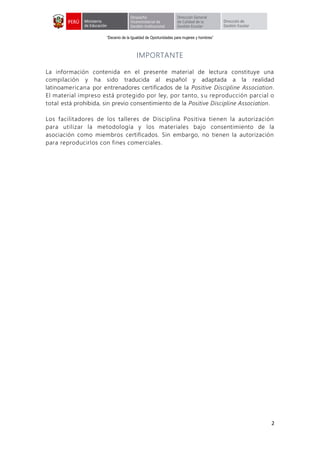 “Decenio de la Igualdad de Oportunidades para mujeres y hombres”
2
IMPORTANTE
La información contenida en el presente material de lectura constituye una
compilación y ha sido traducida al español y adaptada a la realidad
latinoamericana por entrenadores certificados de la Positive Discipline Association.
El material impreso está protegido por ley, por tanto, su reproducción parcial o
total está prohibida, sin previo consentimiento de la Positive Discipline Association.
Los facilitadores de los talleres de Disciplina Positiva tienen la autorización
para utilizar la metodología y los materiales bajo consentimiento de la
asociación como miembros certificados. Sin embargo, no tienen la autorización
para reproducirlos con fines comerciales.
 