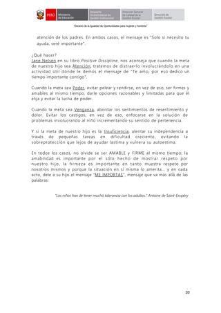 “Decenio de la Igualdad de Oportunidades para mujeres y hombres”
20
atención de los padres. En ambos casos, el mensaje es "Solo si necesito tu
ayuda, seré importante".
¿Qué hacer?
Jane Nelsen en su libro Positive Discipline, nos aconseja que cuando la meta
de nuestro hijo sea Atención, tratemos de distraerlo involucrándolo en una
actividad útil dónde le demos el mensaje de “Te amo, por eso dedico un
tiempo importante contigo".
Cuando la meta sea Poder, evitar pelear y rendirse, en vez de eso, ser firmes y
amables al mismo tiempo, darle opciones razonables y limitadas para que él
elija y evitar la lucha de poder.
Cuando la meta sea Venganza, abordar los sentimientos de resentimiento y
dolor. Evitar los castigos, en vez de eso, enfocarse en la solución de
problemas involucrando al niño incrementando su sentido de pertenencia.
Y si la meta de nuestro hijo es la Insuficiencia, alentar su independencia a
través de pequeñas tareas en dificultad creciente, evitando la
sobreprotección que lejos de ayudar lastima y vulnera su autoestima.
En todos los casos, no olvide se ser AMABLE y FIRME al mismo tiempo; la
amabilidad es importante por el sólo hecho de mostrar respeto por
nuestro hijo, la firmeza es importante en tanto muestra respeto por
nosotros mismos y porque la situación en sí misma lo amerita... y en cada
acto, dele a su hijo el mensaje “ME IMPORTAS”, mensaje que va más allá de las
palabras.
"Los niños han de tener mucha tolerancia con los adultos." Antoine de Saint-Exupéry
 