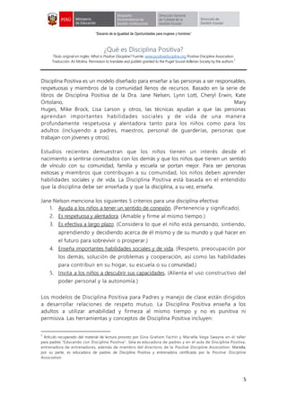 “Decenio de la Igualdad de Oportunidades para mujeres y hombres”
5
¿Qué es Disciplina Positiva?
Título original en inglés: What is Positive Discipline? Fuente: www.positivediscipline.org Positive Discipline Association.
Traducción: Ari Molina. Permission to translate and publish granted to the Puget Sound Adlerian Society by the authors.
3
Disciplina Positiva es un modelo diseñado para enseñar a las personas a ser responsables,
respetuosas y miembros de la comunidad llenos de recursos. Basado en la serie de
libros de Disciplina Positiva de la Dra. Jane Nelsen, Lynn Lott, Cheryl Erwin, Kate
Ortolano, Mary
Huges, Mike Brock, Lisa Larson y otros, las técnicas ayudan a que las personas
aprendan importantes habilidades sociales y de vida de una manera
profundamente respetuosa y alentadora tanto para los niños como para los
adultos (incluyendo a padres, maestros, personal de guarderías, personas que
trabajan con jóvenes y otros).
Estudios recientes demuestran que los niños tienen un interés desde el
nacimiento a sentirse conectados con los demás y que los niños que tienen un sentido
de vínculo con su comunidad, familia y escuela se portan mejor. Para ser personas
exitosas y miembros que contribuyan a su comunidad, los niños deben aprender
habilidades sociales y de vida. La Disciplina Positiva está basada en el entendido
que la disciplina debe ser enseñada y que la disciplina, a su vez, enseña.
Jane Nelson menciona los siguientes 5 criterios para una disciplina efectiva:
1. Ayuda a los niños a tener un sentido de conexión. (Pertenencia y significado).
2. Es respetuosa y alentadora. (Amable y firme al mismo tiempo.)
3. Es efectiva a largo plazo. (Considera lo que el niño está pensando, sintiendo,
aprendiendo y decidiendo acerca de él mismo y de su mundo y qué hacer en
el futuro para sobrevivir o prosperar.)
4. Enseña importantes habilidades sociales y de vida. (Respeto, preocupación por
los demás, solución de problemas y cooperación, así como las habilidades
para contribuir en su hogar, su escuela o su comunidad.)
5. Invita a los niños a descubrir sus capacidades. (Alienta el uso constructivo del
poder personal y la autonomía.)
Los modelos de Disciplina Positiva para Padres y manejo de clase están dirigidos
a desarrollar relaciones de respeto mutuo. La Disciplina Positiva enseña a los
adultos a utilizar amabilidad y firmeza al mismo tiempo y no es punitiva ni
permisiva. Las herramientas y conceptos de Disciplina Positiva incluyen:
3
Artículo recuperado del material de lectura provisto por Gina Graham Fachín y Mariella Vega Swayne en el taller
para padres “Educando con Disciplina Positiva”. Gina es educadora de padres y en el aula de Disciplina Positiva,
entrenadora de entrenadores, además de miembro del directorio de la Positive Discipline Association. Mariella,
por su parte, es educadora de padres de Disciplina Positiva y entrenadora certificada por la Positive Discipline
Association.
 