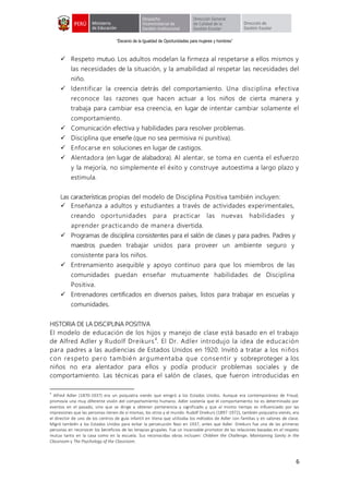 “Decenio de la Igualdad de Oportunidades para mujeres y hombres”
6
 Respeto mutuo. Los adultos modelan la firmeza al respetarse a ellos mismos y
las necesidades de la situación, y la amabilidad al respetar las necesidades del
niño.
 Identificar la creencia detrás del comportamiento. Una disciplina efectiva
reconoce las razones que hacen actuar a los niños de cierta manera y
trabaja para cambiar esa creencia, en lugar de intentar cambiar solamente el
comportamiento.
 Comunicación efectiva y habilidades para resolver problemas.
 Disciplina que enseñe (que no sea permisiva ni punitiva).
 Enfocarse en soluciones en lugar de castigos.
 Alentadora (en lugar de alabadora). Al alentar, se toma en cuenta el esfuerzo
y la mejoría, no simplemente el éxito y construye autoestima a largo plazo y
estimula.
Las características propias del modelo de Disciplina Positiva también incluyen:
 Enseñanza a adultos y estudiantes a través de actividades experimentales,
creando oportunidades para practicar las nuevas habilidades y
aprender practicando de manera divertida.
 Programas de disciplina consistentes para el salón de clases y para padres. Padres y
maestros pueden trabajar unidos para proveer un ambiente seguro y
consistente para los niños.
 Entrenamiento asequible y apoyo continuo para que los miembros de las
comunidades puedan enseñar mutuamente habilidades de Disciplina
Positiva.
 Entrenadores certificados en diversos países, listos para trabajar en escuelas y
comunidades.
HISTORIA DE LA DISCIPLINA POSITIVA
El modelo de educación de los hijos y manejo de clase está basado en el trabajo
de Alfred Adler y Rudolf Dreikurs4
. El Dr. Adler introdujo la idea de educación
para padres a las audiencias de Estados Unidos en 1920. Invitó a tratar a los niños
con respeto pero también argumentaba que consentir y sobreproteger a los
niños no era alentador para ellos y podía producir problemas sociales y de
comportamiento. Las técnicas para el salón de clases, que fueron introducidas en
4
Alfred Adler (1870-1937) era un psiquiatra vienés que emigró a los Estados Unidos. Aunque era contemporáneo de Freud,
promovía una muy diferente visión del comportamiento humano. Adler sostenía que el comportamiento no es determinado por
eventos en el pasado, sino que se dirige a obtener pertenencia y significado y que al mismo tiempo es influenciado por las
impresiones que las personas tienen de sí mismas, los otros y el mundo. Rudolf Dreikurs (1897-1972), también psiquiatra vienés, era
el director de uno de los centros de guía infantil en Viena que utilizaba los métodos de Adler con familias y en salones de clase.
Migró también a los Estados Unidos para evitar la persecución Nazi en 1937, antes que Adler. Dreikurs fue una de las primeras
personas en reconocer los beneficios de las terapias grupales. Fue un incansable promotor de las relaciones basadas en el respeto
mutuo tanto en la casa como en la escuela. Sus reconocidas obras incluyen: Children the Challenge, Maintaining Sanity in the
Classroom y The Psychology of the Classroom.
 