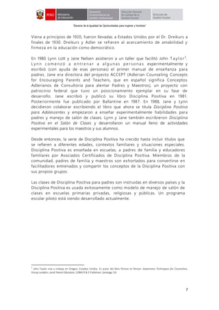 “Decenio de la Igualdad de Oportunidades para mujeres y hombres”
7
Viena a principios de 1920, fueron llevadas a Estados Unidos por el Dr. Dreikurs a
finales de 1930. Dreikurs y Adler se refieren al acercamiento de amabilidad y
firmeza en la educación como democrático.
En 1980 Lynn Lott y Jane Nelsen asistieron a un taller que facilitó John T a y l or 5
.
L y n n c om e nz ó a e nt r e na r a al g u nas pe r s o na s experimentalmente y
escribió (con ayuda de esas personas) el primer manual de enseñanza para
padres. Jane era directora del proyecto ACCEPT (Adlerian Counseling Concepts
for Encouraging Parents and Teachers, que en español significa Conceptos
Adlerianos de Consultoría para alentar Padres y Maestros), un proyecto con
patrocinio federal que tuvo un posicionamiento ejemplar en su fase de
desarrollo. Jane escribió y publicó su libro Disciplina Positiva en 1981.
Posteriormente fue publicado por Ballantine en 1987. En 1988, Jane y Lynn
decidieron colaborar escribiendo el libro que ahora se titula Disciplina Positiva
para Adolescentes y empezaron a enseñar experimentalmente habilidades para
padres y manejo de salón de clases. Lynn y Jane también escribieron Disciplina
Positiva en el Salón de Clases y desarrollaron un manual lleno de actividades
experimentales para los maestros y sus alumnos.
Desde entonces, la serie de Disciplina Positiva ha crecido hasta incluir títulos que
se refieren a diferentes edades, contextos familiares y situaciones especiales.
Disciplina Positiva es enseñada en escuelas, a padres de familia y educadores
familiares por Asociados Certificados de Disciplina Positiva. Miembros de la
comunidad, padres de familia y maestros son exhortados para convertirse en
facilitadores entrenados y compartir los conceptos de la Disciplina Positiva con
sus propios grupos.
Las clases de Disciplina Positiva para padres son instruidas en diversos países y la
Disciplina Positiva es usada exitosamente como modelo de manejo de salón de
clases en escuelas primarias privadas, religiosas y públicas. Un programa
escolar piloto está siendo desarrollado actualmente.
5
John Taylor vive y trabaja en Oregon, Estados Unidos. Es autor del libro Person to Person: Awareness Techniques for Counselors,
Group Leaders, and Parent Educators.(1984) R & EPublishers, Saratoga, CA.
 