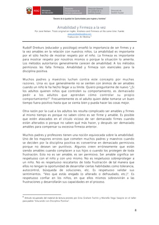 “Decenio de la Igualdad de Oportunidades para mujeres y hombres”
8
Amabilidad y Firmeza a la vez
Por Jane Nelsen. Título original en inglés: Kindness and Firmness at the same time. Fuente:
www.positivediscipline.com
Traducción: Ari Molina.
6
Rudolf Dreikurs (educador y psicólogo) enseñó la importancia de ser firmes y a
la vez amables en la relación con nuestros niños. La amabilidad es importante
por el sólo hecho de mostrar respeto por el niño. La firmeza es importante
para mostrar respeto por nosotros mismos o porque la situación lo amerita.
Los métodos autoritarios generalmente carecen de amabilidad. A los métodos
permisivos les falta firmeza. Amabilidad y firmeza son esenciales para la
disciplina positiva.
Muchos padres y maestros luchan contra este concepto por muchas
razones. Una es que generalmente no se sienten con ánimos de ser amables
cuando un niño le ha hecho llegar a su límite. Quiero preguntarme de nuevo "¿Si
los adultos quieren niños que controlen su comportamiento, es demasiado
pedir a los adultos que aprendan cómo controlar su propio
comportamiento?" Frecuentemente es el adulto quien debe tomarse un buen
tiempo fuera positivo hasta que se sienta bien y pueda hacer las cosas mejor.
Otra razón por la cual a los adultos les resulta complicado ser amables y firmes
al mismo tiempo es porque no saben cómo es ser firme y amable. Es posible
que estén atascados en el círculo vicioso de ser demasiado firmes cuando
están alterados o porque no saben qué más hacer, y después ser demasiado
amables para compensar su excesiva firmeza anterior.
Muchos padres y profesores tienen una noción equivocada sobre la amabilidad.
Uno de los mayores errores que cometen muchos padres y maestros cuando
se deciden por la disciplina positiva es convertirse en demasiado permisivos
porque no desean ser punitivos. Algunos creen erróneamente que están
siendo amables cuando complacen a sus hijos o cuando los protegen de toda
frustración. Esto no es ser amable, es ser permisivo. Ser amable significa ser
respetuoso con el niño y con uno mismo. No es respetuoso sobreproteger a
un niño. No es respetuoso rescatarlos de toda frustración de tal manera que
ellos no tengan la oportunidad de desarrollar ciertas habilidades como tolerancia,
autocontrol, búsqueda de soluciones, etc. Es respetuoso validar sus
sentimientos. "Veo que estás enojado (o alterado o defraudado, etc.)". Es
respetuoso confiar en los niños, en que ellos mismos sobrevivirán a las
frustraciones y desarrollarán sus capacidades en el proceso.
6
Artículo recuperado del material de lectura provisto por Gina Graham Fachín y Mariella Vega Swayne en el taller
para padres “Educando con Disciplina Positiva”.
 
