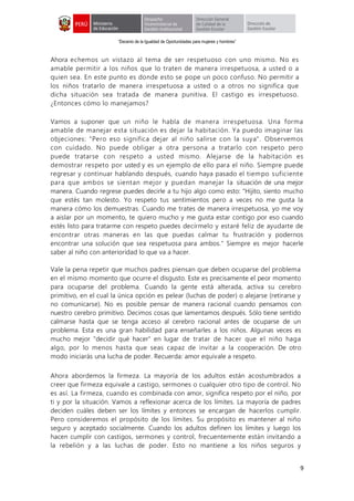 “Decenio de la Igualdad de Oportunidades para mujeres y hombres”
9
Ahora echemos un vistazo al tema de ser respetuoso con uno mismo. No es
amable permitir a los niños que lo traten de manera irrespetuosa, a usted o a
quien sea. En este punto es donde esto se pope un poco confuso. No permitir a
los niños tratarlo de manera irrespetuosa a usted o a otros no significa que
dicha situación sea tratada de manera punitiva. El castigo es irrespetuoso.
¿Entonces cómo lo manejamos?
Vamos a suponer que un niño le habla de manera irrespetuosa. Una forma
amable de manejar esta situación es dejar la habitación. Ya puedo imaginar las
objeciones: "Pero eso significa dejar al niño salirse con la suya". Observemos
con cuidado. No puede obligar a otra persona a tratarlo con respeto pero
puede tratarse con respeto a usted mismo. Alejarse de la habitación es
demostrar respeto por usted y es un ejemplo de ello para el niño. Siempre puede
regresar y continuar hablando después, cuando haya pasado el tiempo suficiente
para que ambos se sientan mejor y puedan manejar la situación de una mejor
manera. Cuando regrese puedes decirle a tu hijo algo como esto: "Hijito, siento mucho
que estés tan molesto. Yo respeto tus sentimientos pero a veces no me gusta la
manera cómo los demuestras. Cuando me trates de manera irrespetuosa, yo me voy
a aislar por un momento, te quiero mucho y me gusta estar contigo por eso cuando
estés listo para tratarme con respeto puedes decírmelo y estaré feliz de ayudarte de
encontrar otras maneras en las que puedas calmar tu frustración y podernos
encontrar una solución que sea respetuosa para ambos." Siempre es mejor hacerle
saber al niño con anterioridad lo que va a hacer.
Vale la pena repetir que muchos padres piensan que deben ocuparse del problema
en el mismo momento que ocurre el disgusto. Este es precisamente el peor momento
para ocuparse del problema. Cuando la gente está alterada, activa su cerebro
primitivo, en el cual la única opción es pelear (luchas de poder) o alejarse (retirarse y
no comunicarse). No es posible pensar de manera racional cuando pensamos con
nuestro cerebro primitivo. Decimos cosas que lamentamos después. Sólo tiene sentido
calmarse hasta que se tenga acceso al cerebro racional antes de ocuparse de un
problema. Esta es una gran habilidad para enseñarles a los niños. Algunas veces es
mucho mejor "decidir qué hacer" en lugar de tratar de hacer que el niño haga
algo, por lo menos hasta que seas capaz de invitar a la cooperación. De otro
modo iniciarás una lucha de poder. Recuerda: amor equivale a respeto.
Ahora abordemos la firmeza. La mayoría de los adultos están acostumbrados a
creer que firmeza equivale a castigo, sermones o cualquier otro tipo de control. No
es así. La firmeza, cuando es combinada con amor, significa respeto por el niño, por
ti y por la situación. Vamos a reflexionar acerca de los límites. La mayoría de padres
deciden cuáles deben ser los límites y entonces se encargan de hacerlos cumplir.
Pero consideremos el propósito de los límites. Su propósito es mantener al niño
seguro y aceptado socialmente. Cuando los adultos definen los límites y luego los
hacen cumplir con castigos, sermones y control, frecuentemente están invitando a
la rebelión y a las luchas de poder. Esto no mantiene a los niños seguros y
 