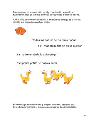 Poner énfasis en la corrección vocal y coordinación respiratoria.
Extender el largo de la frase a medida que aprende a dosificar el aire.
VARIANTE: decir versos infantiles, ir extendiendo el largo de la frase a
medida que aprende a dosificar el aire.
Todos los patitos se fueron a bañar
Y el más chiquitito se quiso quedar
La madre enojada le quiso pegar
Y el pobre patito se puso a llorar.
El niño dibuja a sus familiares y amigos, animales, juguetes, etc.
El reeducador le indica el buen uso de su voz en tres intensidades.
31
 