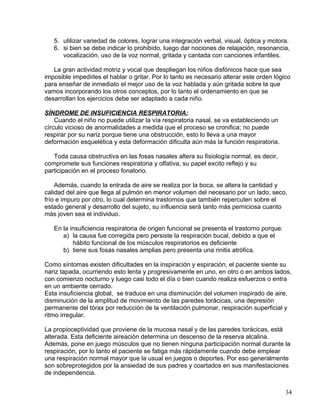 5. utilizar variedad de colores, lograr una integración verbal, visual, óptica y motora.
6. si bien se debe indicar lo prohibido, luego dar nociones de relajación, resonancia,
vocalización, uso de la voz normal, gritada y cantada con canciones infantiles.
La gran actividad motriz y vocal que despliegan los niños disfónicos hace que sea
imposible impedirles el hablar o gritar. Por lo tanto es necesario alterar este orden lógico
para enseñar de inmediato el mejor uso de la voz hablada y aún gritada sobre la que
vamos incorporando los otros conceptos, por lo tanto el ordenamiento en que se
desarrollan los ejercicios debe ser adaptado a cada niño.
SÍNDROME DE INSUFICIENCIA RESPIRATORIA:
Cuando el niño no puede utilizar la vía respiratoria nasal, se va estableciendo un
círculo vicioso de anormalidades a medida que el proceso se cronifica; no puede
respirar por su nariz porque tiene una obstrucción, esto lo lleva a una mayor
deformación esquelética y esta deformación dificulta aún más la función respiratoria.
Toda causa obstructiva en las fosas nasales altera su fisiología normal, es decir,
compromete sus funciones respiratoria y olfativa, su papel excito reflejo y su
participación en el proceso fonatorio.
Además, cuando la entrada de aire se realiza por la boca, se altera la cantidad y
calidad del aire que llega al pulmón en menor volumen del necesario por un lado; seco,
frío e impuro por otro, lo cual determina trastornos que también repercuten sobre el
estado general y desarrollo del sujeto, su influencia será tanto más perniciosa cuanto
más joven sea el individuo.
En la insuficiencia respiratoria de origen funcional se presenta el trastorno porque:
a) la causa fue corregida pero persiste la respiración bucal, debido a que el
hábito funcional de los músculos respiratorios es deficiente
b) tiene sus fosas nasales amplias pero presenta una rinitis atrófica.
Como síntomas existen dificultades en la inspiración y espiración, el paciente siente su
nariz tapada, ocurriendo esto lenta y progresivamente en uno, en otro o en ambos lados,
con comienzo nocturno y luego casi todo el día o bien cuando realiza esfuerzos o entra
en un ambiente cerrado.
Esta insuficiencia global, se traduce en una disminución del volumen inspirado de aire,
disminución de la amplitud de movimiento de las paredes torácicas, una depresión
permanente del tórax por reducción de la ventilación pulmonar, respiración superficial y
ritmo irregular.
La propioceptividad que proviene de la mucosa nasal y de las paredes torácicas, está
alterada. Esta deficiente aireación determina un descenso de la reserva alcalina.
Además, pone en juego músculos que no tienen ninguna participación normal durante la
respiración, por lo tanto el paciente se fatiga más rápidamente cuando debe emplear
una respiración normal mayor que la usual en juegos o deportes. Por eso generalmente
son sobreprotegidos por la ansiedad de sus padres y coartados en sus manifestaciones
de independencia.
34
 