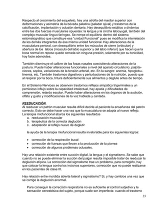 Respecto al crecimiento del esqueleto, hay una atrofia del maxilar superior con
deformaciones y asimetría de la bóveda palatina (paladar ojival) y trastornos de la
calcificación, implantación y oclusión dentaria. Hay desequilibrio estático o dinámico
entre las dos fuerzas musculares opuestas: la lengua y la cincha labioyugal, también del
complejo muscular linguo faríngeo. Se rompe el equilibrio dentro del sistema
estomatognático que constituye esa “unidad Funcional” pues se modifica la interrelación
de los demás integrantes de esa misma unidad funcional. Hay alteraciones de la
musculatura perioral, con desequilibrio entre los músculos de cierre (orbicular) y
abertura de los labios (músculo del labio superior y del labio inferior) que hacen que la
boca normal en reposo quede cerrada sin ninguna presión, solamente por su tonicidad,
hay facie adenoidea.
También disminuye el calibre de las fosas nasales coexistiendo alteraciones de la
postura. Puede haber alteraciones funcionales a nivel del aparato circulatorio, palpita-
ciones, soplos, variaciones de la tensión arterial, etc. En la sangre: anemia, hipoglobu-
linemia, etc. También trastornos digestivos y perturbaciones de la nutrición, puesto que
al respirar por la boca, tritura deficientemente sus alimentos y deglute antes de tiempo.
En el Sistema Nervioso se observan trastornos reflejos simpático trigeminales y un
pernicioso influjo sobre la capacidad intelectual, hay apatía y dificultades de
comprensión, retardo escolar. Puede haber alteraciones en los órganos de la audición,
olfato y gusto y modificaciones de la voz hablada y cantada.
REEDUCACIÓN
Al reeducar un patrón muscular resulta difícil decirle al paciente la enseñanza del patrón
correcto. Esto se debe hacer una vez que la musculatura se adapta al nuevo reflejo.
La terapia miofuncional abarca los siguientes resultados
a. reeducación muscular
b. terapéutica de la correcta deglución
c. adaptación al reflejo nuevo de deglutir
la ayuda de la terapia miofuncional resulta invalorable para los siguientes logros:
• corrección de la respiración bucal
• corrección de fuerzas que llevan a la producción de la piorrea
• corrección de algunos problemas oclusales.
Hay una relación existente entre succión digital, la lengua y el sigmatismo. Se sabe que
cuando no se puede eliminar la succión del pulgar resulta imposible tratar de reeducar la
deglución atípica. La corrección del sigmatismo trae un problema, para corregirlo, hay
que colocar la lengua contra los incisivos superiores, corrección que no puede realizarse
en los pacientes de clase III.
Hay relación entre mordida abierta lateral y sigmatismo? Si, y hay cambios una vez que
se corrige la deglución anormal.
Para conseguir la corrección respiratoria no es suficiente el control subjetivo y la
sensación cenestésica del sujeto, porque suele ser imperfecta cuando el trastorno
35
 