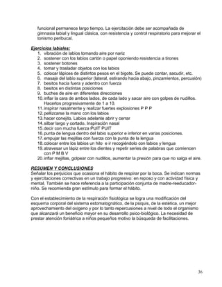 funcional permanece largo tiempo. La ejercitación debe ser acompañada de
gimnasia labial y lingual clásica, con resistencia y control respiratorio para mejorar el
tonismo peribucal.
Ejercicios labiales:
1. vibración de labios tomando aire por nariz
2. sostener con los labios cartón o papel oponiendo resistencia a tirones
3. sostener botones
4. tomar y trasladar objetos con los labios
5. colocar lápices de distintos pesos en el bigote. Se puede contar, sacudir, etc.
6. masaje del labio superior (lateral, estirando hacia abajo, pinzamientos, percusión)
7. besitos hacia fuera y adentro con fuerza
8. besitos en distintas posiciones
9. buches de aire en diferentes direcciones
10.inflar la cara de ambos lados, de cada lado y sacar aire con golpes de nudillos.
Hacerlos progresivamente de 1 a 10.
11.inspirar nasalmente y realizar fuertes explosiones P P P
12.pellizcarse la mano con los labios
13.hacer conejito. Labios adelante abrir y cerrar
14.silbar largo y cortado. Inspiración nasal
15.decir con mucha fuerza PUIT PUIT
16.punta de lengua dentro del labio superior e inferior en varias posiciones.
17.empujar las mejillas con fuerza con la punta de la lengua
18.colocar entre los labios un hilo e ir recogiéndolo con labios y lengua
19.atravesar un lápiz entre los dientes y repetir series de palabras que comiencen
con P M B V
20.inflar mejillas, golpear con nudillos, aumentar la presión para que no salga el aire.
RESUMEN Y CONCLUSIONES
Señalar los perjuicios que ocasiona el hábito de respirar por la boca. Se indican normas
y ejercitaciones correctivas en un trabajo progresivo: en reposo y con actividad física y
mental. También se hace referencia a la participación conjunta de madre-reeducador-
niño. Se recomienda gran estímulo para formar el hábito.
Con el establecimiento de la respiración fisiológica se logra una modificación del
esquema corporal del sistema estomatognático, de la psiquis, de la estética, un mejor
aprovechamiento del oxigeno y por lo tanto repercusiones a nivel de todo el organismo
que alcanzará un beneficio mayor en su desarrollo psico-biológico. La necesidad de
prestar atención foniátrica a niños pequeños motivo la búsqueda de facilitaciones.
36
 