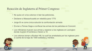 Reacción de Inglaterra al Primer Congreso
    • No quiso oír a los colonos ni leer las peticiones,
    • Declaran a Massachusetts en rebeldía para 1775
    • Jorge III ve como única solución la confrontación armada
    • Envían a Tomas Gage a confiscar las armas de los patriotas en Concord.
    • Los milicianos mueven sus armas y esperan a los ingleses en Lexington
      donde mueren 8 hombres e hieren a 10.
    • Los colonos toman a Bunker Hill, la cual fue arrebatada por los ingleses pero
      a cuenta de la baja de 1000 soldados y heridos .
 