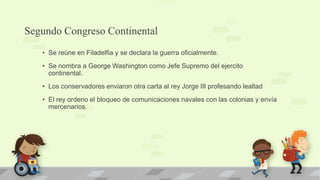 Segundo Congreso Continental
   • Se reúne en Filadelfia y se declara la guerra oficialmente.
   • Se nombra a George Washington como Jefe Supremo del ejercito
     continental.
   • Los conservadores enviaron otra carta al rey Jorge III profesando lealtad
   • El rey ordeno el bloqueo de comunicaciones navales con las colonias y envía
     mercenarios.
 