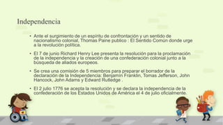 Independencia
   • Ante el surgimiento de un espíritu de confrontación y un sentido de
     nacionalismo colonial, Thomas Paine publico : El Sentido Común donde urge
     a la revolución política.
   • El 7 de junio Richard Henry Lee presenta la resolución para la proclamación
     de la independencia y la creación de una confederación colonial junto a la
     búsqueda de aliados europeos.
   • Se crea una comisión de 5 miembros para preparar el borrador de la
     declaración de la Independencia: Benjamín Franklin, Tomas Jefferson, John
     Hancock, John Adams y Edward Rutledge .
   • El 2 julio 1776 se acepta la resolución y se declara la independencia de la
     confederación de los Estados Unidos de América el 4 de julio oficialmente.
 