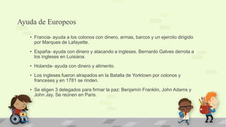 Ayuda de Europeos
   • Francia- ayuda a los colonos con dinero, armas, barcos y un ejercito dirigido
     por Marques de Lafayette.
   • España- ayuda con dinero y atacando a ingleses. Bernardo Galves derrota a
     los ingleses en Luisiana.
   • Holanda- ayuda con dinero y alimento.
   • Los ingleses fueron atrapados en la Batalla de Yorktown por colonos y
     franceses y en 1781 se rinden.
   • Se eligen 3 delegados para firmar la paz: Benjamín Franklin, John Adams y
     John Jay. Se reúnen en Paris.
 