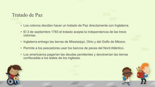 Tratado de Paz
   • Los colonos deciden hacer un tratado de Paz directamente con Inglaterra.
   • El 3 de septiembre 1783 el tratado acepta la independencia de las trece
     colonias.
   • Inglaterra entrego las tierras de Mississippi, Ohio y del Golfo de México
   • Permite a los pescadores usar los bancos de peces del Nord Atlántico.
   • Los americanos pagarían las deudas pendientes y devolverían las tierras
     confiscadas a los leales de los ingleses.
 
