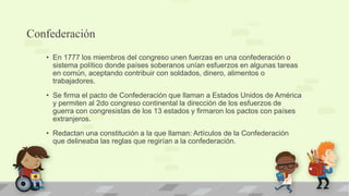 Confederación
   • En 1777 los miembros del congreso unen fuerzas en una confederación o
     sistema político donde países soberanos unían esfuerzos en algunas tareas
     en común, aceptando contribuir con soldados, dinero, alimentos o
     trabajadores.
   • Se firma el pacto de Confederación que llaman a Estados Unidos de América
     y permiten al 2do congreso continental la dirección de los esfuerzos de
     guerra con congresistas de los 13 estados y firmaron los pactos con países
     extranjeros.
   • Redactan una constitución a la que llaman: Artículos de la Confederación
     que delineaba las reglas que regirían a la confederación.
 