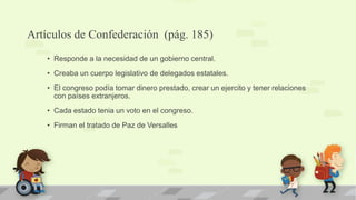 Artículos de Confederación (pág. 185)
   • Responde a la necesidad de un gobierno central.
   • Creaba un cuerpo legislativo de delegados estatales.
   • El congreso podía tomar dinero prestado, crear un ejercito y tener relaciones
     con países extranjeros.
   • Cada estado tenia un voto en el congreso.
   • Firman el tratado de Paz de Versalles
 