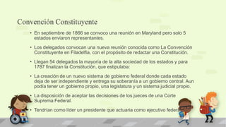 Convención Constituyente
   • En septiembre de 1866 se convoco una reunión en Maryland pero solo 5
     estados enviaron representantes.
   • Los delegados convocan una nueva reunión conocida como La Convención
     Constituyente en Filadelfia, con el propósito de redactar una Constitución.
   • Llegan 54 delegados la mayoría de la alta sociedad de los estados y para
     1787 finalizan la Constitución, que estipulaba:
   • La creación de un nuevo sistema de gobierno federal donde cada estado
     deja de ser independiente y entrega su soberanía a un gobierno central. Aun
     podía tener un gobierno propio, una legislatura y un sistema judicial propio.
   • La disposición de aceptar las decisiones de los jueces de una Corte
     Suprema Federal.
   • Tendrían como líder un presidente que actuaria como ejecutivo federal.
 