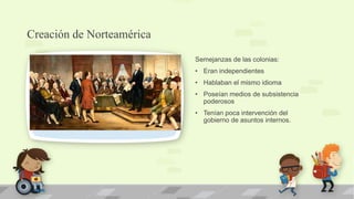 Creación de Norteamérica

                           Semejanzas de las colonias:
                           • Eran independientes
                           • Hablaban el mismo idioma
                           • Poseían medios de subsistencia
                             poderosos
                           • Tenían poca intervención del
                             gobierno de asuntos internos.
 