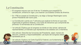 La Constitución
   • El congreso expuso que con 9 de los 13 estados que aceptaran la
     constitución, entraría en vigor y se crearían Los Estados Unidos de America.
   • En 1790 se acepta la Constitución y se elige a George Washington como
     primer Presidente del nuevo país.
   • La Constitución cuenta con 7 artículos que explican la forma en que esta
     organizado el gobierno federal y una Carta de Derechos que comprende las
     primeras 10 enmiendas de la Constitución.
   • 1er articulo: Explica que el congreso se divide en dos ramas: cámara de
     representantes y el Senado que representa a los estados con 2 miembros.
   • 2do articulo: Describe las funciones del Presidente, edad, manera de
     elección, poderes y responsabilidades. Las leyes del Congreso deben ser
     aprobadas por el.
   • 3er articulo: Explica a la Corte Suprema Federal y se fundamenta en el
     cumplimiento de las leyes.
 