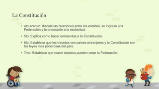 La Constitución
   • 4to articulo: discute las relaciones entre los estados, su ingreso a la
     Federación y la protección a la esclavitud.
   • 5to: Explica como hacer enmiendas a la Constitución.
   • 6to: Establece que los tratados con países extranjeros y la Constitución son
     las leyes mas poderosas del país.
   • 7mo: Establece que nueve estados pueden crear la Federación.
 