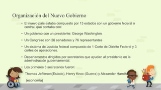 Organización del Nuevo Gobierno
   • El nuevo país estaba compuesto por 13 estados con un gobierno federal o
     central, que contaba con:
   • Un gobierno con un presidente: George Washington
   • Un Congreso con 26 senadores y 76 representantes
   • Un sistema de Justicia federal compuesto de 1 Corte de Distrito Federal y 3
     cortes de apelaciones.
   • Departamentos dirigidos por secretarios que ayudan al presidente en la
     administración gubernamental.
   • Los primeros 3 secretarios fueron:
     Thomas Jefferson(Estado), Henry Knox (Guerra) y Alexander Hamilton
      (economía)
 