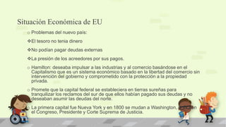 Situación Económica de EU
  o Problemas del nuevo país:
  El tesoro no tenia dinero
  No podían pagar deudas externas
  La presión de los acreedores por sus pagos.
  o Hamilton: deseaba impulsar a las industrias y al comercio basándose en el
    Capitalismo que es un sistema económico basado en la libertad del comercio sin
    intervención del gobierno y comprometido con la protección a la propiedad
    privada.
  o Promete que la capital federal se estableciera en tierras sureñas para
    tranquilizar los reclamos del sur de que ellos habían pagado sus deudas y no
    deseaban asumir las deudas del norte.
  o La primera capital fue Nueva York y en 1800 se mudan a Washington, D.C. con
    el Congreso, Presidente y Corte Suprema de Justicia.
 