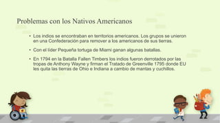 Problemas con los Nativos Americanos
   • Los indios se encontraban en territorios americanos. Los grupos se unieron
     en una Confederación para remover a los americanos de sus tierras.
   • Con el líder Pequeña tortuga de Miami ganan algunas batallas.
   • En 1794 en la Batalla Fallen Timbers los indios fueron derrotados por las
     tropas de Anthony Wayne y firman el Tratado de Greenville 1795 donde EU
     les quita las tierras de Ohio e Indiana a cambio de mantas y cuchillos.
 