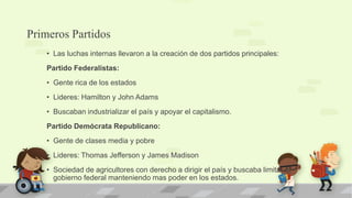 Primeros Partidos
    • Las luchas internas llevaron a la creación de dos partidos principales:
    Partido Federalistas:
    • Gente rica de los estados
    • Lideres: Hamilton y John Adams
    • Buscaban industrializar el país y apoyar el capitalismo.
    Partido Demócrata Republicano:
    • Gente de clases media y pobre
    • Lideres: Thomas Jefferson y James Madison
    • Sociedad de agricultores con derecho a dirigir el país y buscaba limitar el
      gobierno federal manteniendo mas poder en los estados.
 