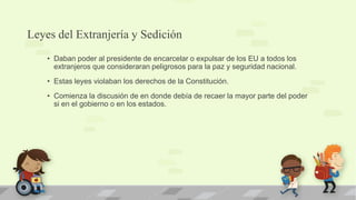 Leyes del Extranjería y Sedición
    • Daban poder al presidente de encarcelar o expulsar de los EU a todos los
      extranjeros que consideraran peligrosos para la paz y seguridad nacional.
    • Estas leyes violaban los derechos de la Constitución.
    • Comienza la discusión de en donde debía de recaer la mayor parte del poder
      si en el gobierno o en los estados.
 