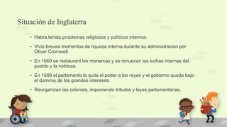 Situación de Inglaterra
    • Había tenido problemas religiosos y políticos internos.
    • Vivió breves momentos de riqueza interna durante su administración por
      Oliver Cromwell.
    • En 1660 se restaurant los monarcas y se renuevan las luchas internas del
      pueblo y la nobleza.
    • En 1688 el parlamento le quita el poder a los reyes y el gobierno queda bajo
      el dominio de los grandes intereses.
    • Reorganizan las colonias, imponiendo tributos y leyes parlamentarias.
 