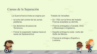 Causas de la Separación
   La Guerra franco-India se origina por:   Tratado de Versalles:
   • la lucha del control de las zonas      • En 1763 con la firma del tratado
     peleteras.                               Francia aceptaba su derrota.
   • los derechos de pesca de               • Francia entregaba a Canadá, Ohio
     Terranova.                               y Mississippi a Inglaterra.
   • Frenar la expansión inglesa hacia el   • España entrega la costa norte del
     oeste de Norteamérica.                   Golfo de México.
                                            • Francia le entrega a España a
                                              Luisiana.
 