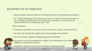 Resultados de los Impuestos
    • Samuel Adams crea los Hijos de la Libertad para hacer demostraciones publicas.

    • En 1765 los delegados de 9 colonias se reúnen en Nueva York para expresar al
      rey su lealtad pero pidiendo la revocación de impuestos y por la presión del
      boicot se eliminan los impuestos para 1766.

    Otros Impuestos:

    • El Impuesto Townshend- impone tributos al te, plomo, vidrio y tintes de pintura.

    • Se hacen las ordenes de registro para forzar el pago de impuestos.

    • Se envían tropas inglesas a diferentes puertos coloniales.

    • Se pasa la Ley de Acuartelamiento- obliga a dar alojamiento a los soldados
      ingleses en casa de los colonos.

    • El gobierno ordena el cierre de la Asamblea de Massachusetts.
 